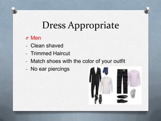 Dress Appropriate
O Men
- Clean shaved
- Trimmed Haircut
- Match shoes with the color of your outfit
- No ear piercings
 