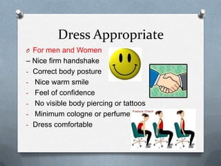 Dress Appropriate
O For men and Women
– Nice firm handshake
- Correct body posture
- Nice warm smile
- Feel of confidence
- No visible body piercing or tattoos
- Minimum cologne or perfume
- Dress comfortable
 