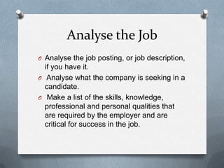 Analyse the Job
O Analyse the job posting, or job description,
if you have it.
O Analyse what the company is seeking in a
candidate.
O Make a list of the skills, knowledge,
professional and personal qualities that
are required by the employer and are
critical for success in the job.
 