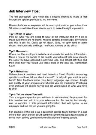 Job Interview Tips: ! 
The old expression, ‘you never get a second chance to make a first 
impression’ applies perfectly to job interviews. 
Research shows an employer will form an opinion about you in less than 
30 seconds so follow these simple steps to make the right impression." 
" 
Tip 1: What to Wear:! 
Pick out what you are going to wear at the interview and try it on to 
make sure there are no stains, missing buttons, broken zips, dirty shoes 
and that it still fits. Dress up not down. Girls, no open toed or party 
shoes, no short skirts and boys, no shorts, runners or tee shirts." 
" 
Tip 2: Research: 
Check out the employer’s website and search the web for information. 
Make a note of the names of the people you will meet with. Also, identify 
the skills you have acquired in part time jobs, and school activities and 
then think how you would use these skills in the new job. Remember 
KSA!" 
" 
Tip 3: Rehearse: 
Write out mock questions and hand these to a friend. Practice answering 
questions such as ‘tell us about yourself?’ or ‘why do you want to work 
here?’ Take feedback about your body language, eye contact, length 
and quality of your answers and whether you are mumbling. Practising 
over and over will soothe nerves and get you focused on what you have 
to offer. " 
" 
Tip 4: Tell me about Yourself: 
This is a typical question you will hear in an interview. Be prepared for 
this question and add it to your rehearsal list. Be concise but friendly. 
Aim to combine a little personal information that will appeal to an 
employer and suit the job you are going for. 
For example, if the job is as a customer service team member in a call 
centre then your answer could combine something about team sports or 
some team activity you have done with a love of helping people. " 
"" 
CQVIE Job Interview Tips Page #1 of #3 
 