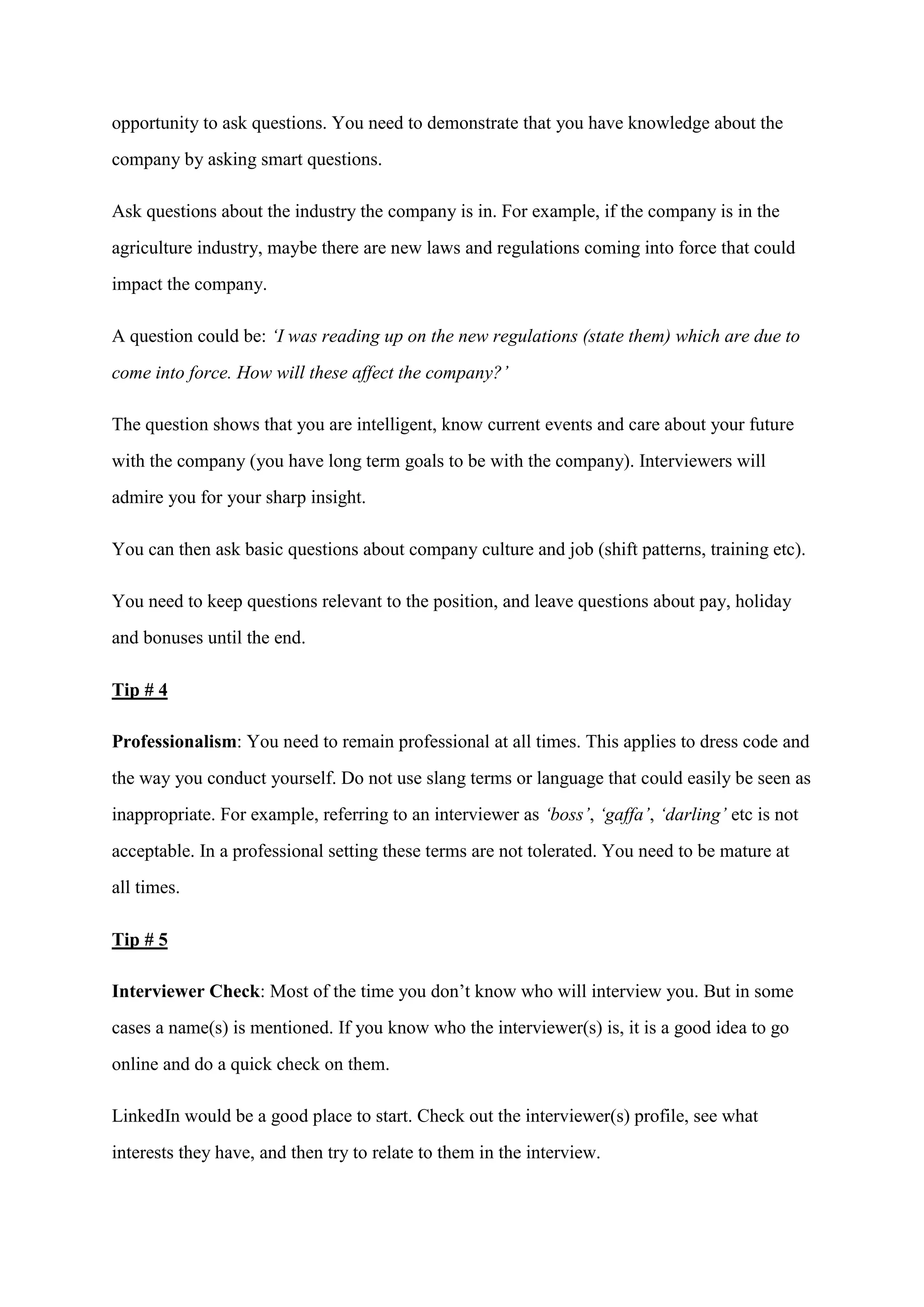 opportunity to ask questions. You need to demonstrate that you have knowledge about the
company by asking smart questions.
Ask questions about the industry the company is in. For example, if the company is in the
agriculture industry, maybe there are new laws and regulations coming into force that could
impact the company.
A question could be: ‘I was reading up on the new regulations (state them) which are due to
come into force. How will these affect the company?’
The question shows that you are intelligent, know current events and care about your future
with the company (you have long term goals to be with the company). Interviewers will
admire you for your sharp insight.
You can then ask basic questions about company culture and job (shift patterns, training etc).
You need to keep questions relevant to the position, and leave questions about pay, holiday
and bonuses until the end.
Tip # 4
Professionalism: You need to remain professional at all times. This applies to dress code and
the way you conduct yourself. Do not use slang terms or language that could easily be seen as
inappropriate. For example, referring to an interviewer as ‘boss’, ‘gaffa’, ‘darling’ etc is not
acceptable. In a professional setting these terms are not tolerated. You need to be mature at
all times.
Tip # 5
Interviewer Check: Most of the time you don’t know who will interview you. But in some
cases a name(s) is mentioned. If you know who the interviewer(s) is, it is a good idea to go
online and do a quick check on them.
LinkedIn would be a good place to start. Check out the interviewer(s) profile, see what
interests they have, and then try to relate to them in the interview.
 