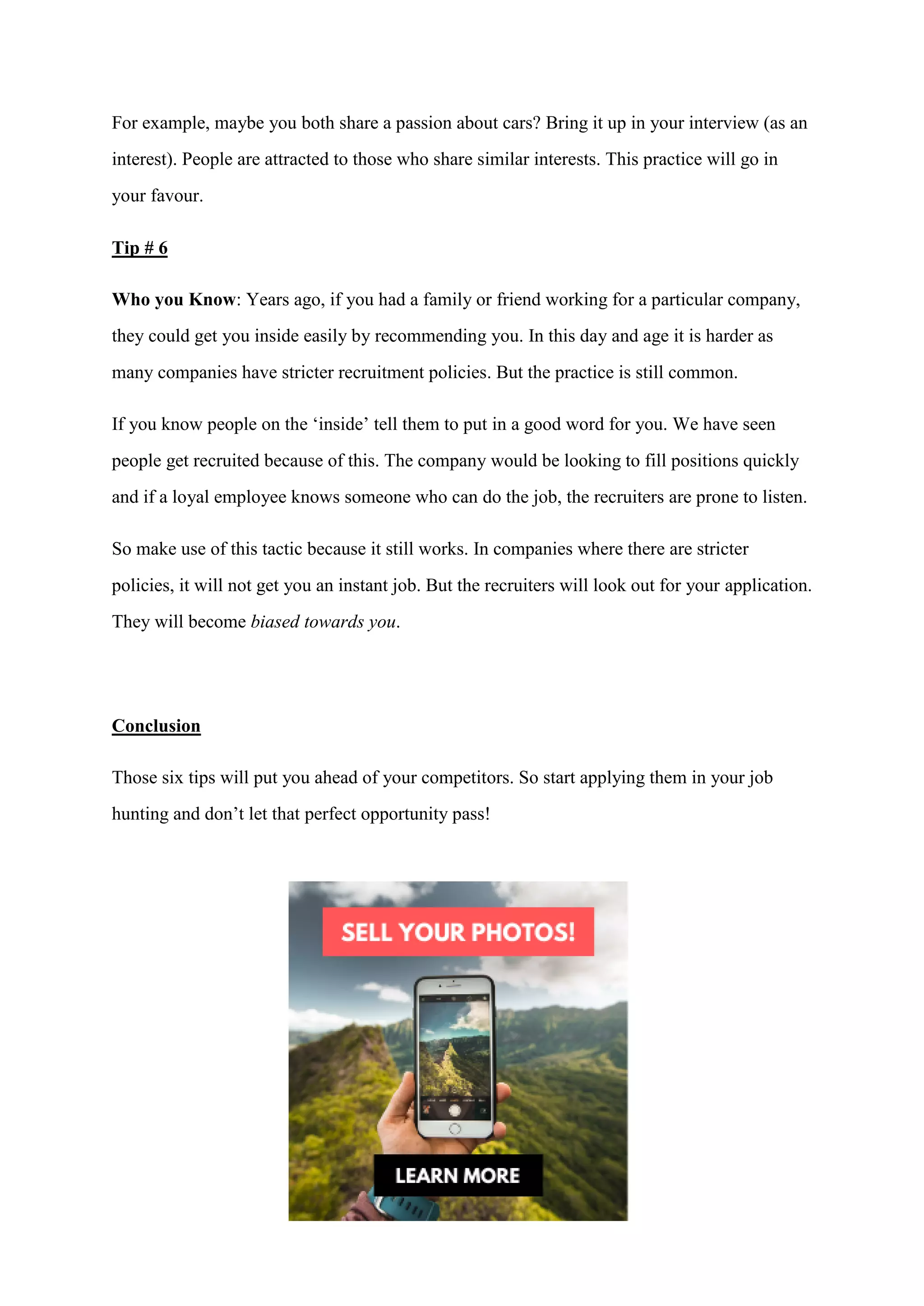 For example, maybe you both share a passion about cars? Bring it up in your interview (as an
interest). People are attracted to those who share similar interests. This practice will go in
your favour.
Tip # 6
Who you Know: Years ago, if you had a family or friend working for a particular company,
they could get you inside easily by recommending you. In this day and age it is harder as
many companies have stricter recruitment policies. But the practice is still common.
If you know people on the ‘inside’ tell them to put in a good word for you. We have seen
people get recruited because of this. The company would be looking to fill positions quickly
and if a loyal employee knows someone who can do the job, the recruiters are prone to listen.
So make use of this tactic because it still works. In companies where there are stricter
policies, it will not get you an instant job. But the recruiters will look out for your application.
They will become biased towards you.
Conclusion
Those six tips will put you ahead of your competitors. So start applying them in your job
hunting and don’t let that perfect opportunity pass!
Want extra techniques, strategies, tips and secrets on how to get job interviews and how to
land your dream job?
Job Interview Tips is a sneak preview of ‘Interview Secrets’; the complete solution to
getting job interviews and landing your dream job. ‘Interview Secrets’ will be released soon
so watch out for our email update!
 