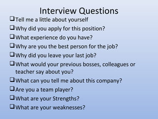 Interview Questions
Tell me a little about yourself
Why did you apply for this position?
What experience do you have?
Why are you the best person for the job?
Why did you leave your last job?
What would your previous bosses, colleagues or
teacher say about you?
What can you tell me about this company?
Are you a team player?
What are your Strengths?
What are your weaknesses?