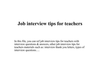 Job interview tips for teachers
In this file, you can ref job interview tips for teachers with
interview questions & answers, other job interview tips for
teachers materials such as: interview thank you letters, types of
interview questions….
 