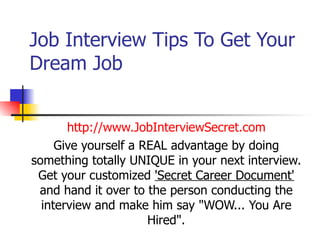 Job Interview Tips To Get Your Dream Job http://www.JobInterviewSecret.com Give yourself a REAL advantage by doing something totally UNIQUE in your next interview. Get your customized  'Secret Career Document'  and hand it over to the person conducting the interview and make him say &quot;WOW... You Are Hired&quot;. 