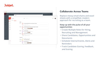 Collaborate Across Teams
Replace messy email chains and excel
sheets with a simplified, modern 			
approach for recruiting as a team.	
Keep up with the pulse of all your
opportunities
•	Create Multiple Roles for Hiring, 		
Recruiting and Management
•	Share Candidates, Opportunities and
Documents
•	Schedule Internal Events, Alerts and
Reminders
•	Track Candidate Scoring, Feedback,
and Scoring
 