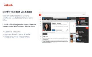 Identify The Best Candidates
Modern recruiters need tools to
accelerate candiate search and save
time.
Create candidate profiles from LinkedIn
and discover their contact information.
•	Generate a resume
•	Discover Email, Phone, & Social
•	Discover current relationships
 
