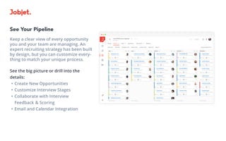 See Your Pipeline
Keep a clear view of every opportunity
you and your team are managing. An
expert recruiting strategy has been built
by design, but you can customize every-
thing to match your unique process.
See the big picture or drill into the
details:
•	Create New Opportunities
•	Customize Interview Stages
•	Collaborate with Interview 			
Feedback 	& Scoring
•	Email and Calendar Integration
 