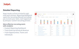 Detailed Reporting
Keep results at front of mind to opti-
mize your process. Reporting dashboard
spans the recruiting lifecycle and allows
you to track your team, each opportuni-
ty and your custom recruiting process.
More effective recruiting starts
with analytics
•	Custom Reporting Dashboard
•	Track Goals by Activity & Revenue
•	Track Opportunities, Teams and
Individuals
 