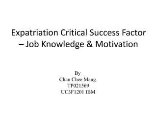 Expatriation Critical Success Factor
  – Job Knowledge & Motivation

                  By
            Chan Chee Mang
               TP021569
            UC3F1201 IBM
 
