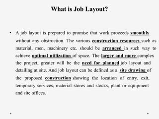 What is Job Layout?
• A job layout is prepared to promise that work proceeds smoothly
without any obstruction. The various construction resources such as
material, men, machinery etc. should be arranged in such way to
achieve optimal utilization of space. The larger and more complex
the project, greater will be the need for planned
detailing at site. And job layout can be defined as a
job layout and
site drawing of
the proposed construction showing the location of entry, exit,
temporary services, material stores and stocks, plant or equipment
and site offices.
 