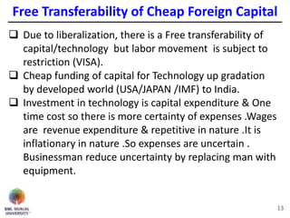 Free Transferability of Cheap Foreign Capital
13
 Due to liberalization, there is a Free transferability of
capital/technology but labor movement is subject to
restriction (VISA).
 Cheap funding of capital for Technology up gradation
by developed world (USA/JAPAN /IMF) to India.
 Investment in technology is capital expenditure & One
time cost so there is more certainty of expenses .Wages
are revenue expenditure & repetitive in nature .It is
inflationary in nature .So expenses are uncertain .
Businessman reduce uncertainty by replacing man with
equipment.
 
