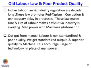 Old Labour Law & Poor Product Quality
14
 Indian Labour law & Industry regulation are decade
long .These law promotes Red-Tapism , Corruption &
unnecessary delay in processes . These law makes
Hire & Fire of Labour makes difficult So Industry is
avoiding Man power with Machines /Automation
 Out put from manual Labour is non standardized &
poor quality. We get standardized output & superior
quality by Machine. This encourage usage of
technology in place of man power .
 