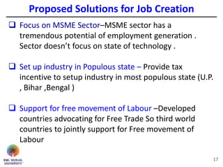 17
 Focus on MSME Sector–MSME sector has a
tremendous potential of employment generation .
Sector doesn’t focus on state of technology .
 Set up industry in Populous state – Provide tax
incentive to setup industry in most populous state (U.P.
, Bihar ,Bengal )
 Support for free movement of Labour –Developed
countries advocating for Free Trade So third world
countries to jointly support for Free movement of
Labour
Proposed Solutions for Job Creation
 