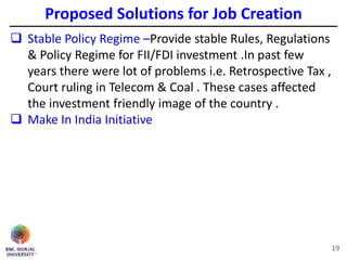 19
 Stable Policy Regime –Provide stable Rules, Regulations
& Policy Regime for FII/FDI investment .In past few
years there were lot of problems i.e. Retrospective Tax ,
Court ruling in Telecom & Coal . These cases affected
the investment friendly image of the country .
 Make In India Initiative
Proposed Solutions for Job Creation
 