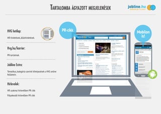 TARTALOMBA ÁGYAZOTT MEGJELENÉSEK
PR-cikkHVG hetilap:
Hvg.hu/karrier:
Jobline Extra:
Hírlevelek:
HR-hirdetések,álláshirdetések.
PR-tartalmak.
Tematikus,kategória szerinti kihelyezések a HVG online
felületein.
HR szakmai hírlevélben PR cikk
Pályakezdő hírlevélben PR cikk
Mobilon
is!
 