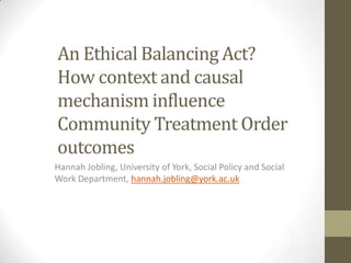 An Ethical Balancing Act?
How context and causal
mechanism influence
Community Treatment Order
outcomes
Hannah Jobling, University of York, Social Policy and Social
Work Department, hannah.jobling@york.ac.uk

 