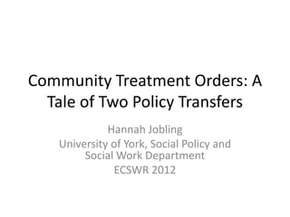Community Treatment Orders: A
Tale of Two Policy Transfers
Hannah Jobling
University of York, Social Policy and
Social Work Department
ECSWR 2012

 