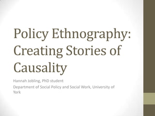 Policy Ethnography:
Creating Stories of
Causality
Hannah Jobling, PhD student
Department of Social Policy and Social Work, University of
York

 