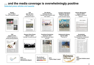 21
… and the media coverage is overwhelmingly positive
Selected press articles and awards
Handelsblatt,
February 16, 2009:
"Companies give unemployed
youth a chance"
Süddeutsche Zeitung
April 30, 2009:
"Training Inc."
Passauer Neue Presse
March 17, 2012:
"Joblinge: Humanity counts"
FAZ
August 8, 2012:
"Different approach to
finding training positions"
Spiegel
Aug. 12, 2013:
"The new cooperative state"
2012:
"Land of Ideas" award
2010:
Award from
Wertebündnis Bayern
Frankfurter Rundschau
January 27, 2012:
"How the downward spiral
can end"
Berliner Morgenpost
August 8, 2012:
"The legend of the dumb
student"
Leipziger Volkszeitung
September 28, 2012:
"Creative JOBLINGE
youths educate Leipzig"
Der Westen
February 25, 2013:
"'Joblinge' helps Esseners start
their career "
FAZ
April 29, 2013:
"What does full
employment mean?"
2013:
"Fairness Initiative award
2013"
 