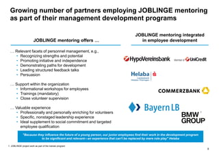 8
JOBLINGE mentoring offers …
JOBLINGE mentoring integrated
in employee development
… Relevant facets of personnel management, e.g.,
• Recognizing strengths and potential
• Promoting initiative and independence
• Demonstrating paths for development
• Leading structured feedback talks
• Persuasion
… Support within the organization
• Informational workshops for employees
• Trainings (mandatory)
• Close volunteer supervision
… Valuable experience
• Professionally and personally enriching for volunteers
• Specific, nonstaged leadership experience
• Ideal supplement to social commitment and targeted
employee qualification
"Because they influence the future of a young person, our junior employees find their work in the development program
to be significant and relevant—an experience that can't be replaced by mere role play" Helaba
1. JOBLINGE project work as part of the trainee program
Growing number of partners employing JOBLINGE mentoring
as part of their management development programs
1
 