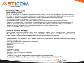 Senior/Project Managers
(Systems Integration)
You will be responsible for project and resource scheduling, project tracking, risk management and quality assurance.
Overseeing the development and implementation of the project, you will track and control all project phases and activities.
• More than 10 years of IT experience with minimum 5 years in project management and solutioning
• Strong project management capabilities in a vendor environment
• Proven track record in managing multi-million dollar projects in both government and/or commercial sectors
• Experience in evaluation and implementation of packaged solutions and assessing scope and cost between systems
• Hands-on knowledge, regional exposure and experience within the vendor/sub-contractors and user environments
• Good understanding and experience in managing projects in J2EE or Dot Net technologies
• Certification in CITPM or PMI is preferred

Technical Services Managers
You will manage infrastructure integration and/or facility management projects. You are expected to lead a team of highly
skilled IT technical engineers to ensure on time and on budget delivery. You will also advise the team and customers on
the best practice in domain and technical know-how to facilitate project planning and execution.

• More than 8 years of IT experience with 5 years in infrastructure implementation or infrastructure outsourcing projects
and contract management
• Strong technical knowledge of the following technology:
- Microsoft Server Environment
- Networking
- Storage/SAN
- Unix/Linux
- Infrastructure Security
- Database Technology
- Middleware such as Weblogic or Websphere
- Backup Solution
• Experience in data center operations and building facilities is an added advantage
• Understanding of IT Services Management implementation and preferably trained/certified in ITIL

            Confidential l Copyright 2011 ASTICOM Technology Inc. All Rights Reserved.
 