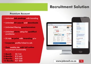 www.jobmail.co.za
•Unlimitedjobpostingswithbranding
•UnlimitedCVsearchanddownloads
•Unlimitedfilteringquestionnaires
•Unlimitedalertssetupforqualified
candidates
•20Adstoprintwithbrandingp/w
•Corporate•Corporateprofilelinkedtoads
•Ownmobilesitewithfullonline
recruitmentfunctionality
1Month R3745
3Months R10662
6Months R20268
12Months R31800
RecruitmentSolution
Premium Account
 