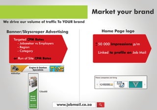 www.jobmail.co.za
TargetedCPM Rates
orRunofSiteCPM Rates
-JobseekervsEmployers
-Region
-Category
Banner/SkyscraperAdvertising
468x60px
120x600
50000impressionsp/m
LinkedtoprofileonJobMail
+
-
HomePagelogo
Marketyourbrand
WedriveourvolumeoftrafficToYOURbrand
 