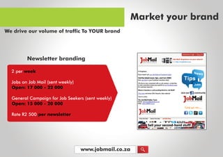 www.jobmail.co.za
2perweek
JobsonJobMail(sentweekly)
Open:17000-22000
GeneralCampaignforJobSeekers(sentweekly)
Open:15000-20000
RateR2500pernewsletter
Newsletterbranding
Marketyourbrand
WedriveourvolumeoftrafficToYOURbrand
 