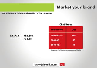 www.jobmail.co.za
JobMail: 120x600
468x60
*Ratesexcl.VAT,includingagencycom of16,5%*Ratesexcl.VAT,includingagencycom of16,5%
100000less
200000
500000+
100
85
50
Impressions CPM
CPM Rates
Marketyourbrand
WedriveourvolumeoftrafficToYOURbrand
 