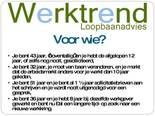 Voor wie? Je bent 43 jaar, ‘boventallig’ en je hebt de afgelopen 12 jaar, of zelfs nog nooit, gesolliciteerd, Je bent 32 jaar, je moet van baan veranderen, en je merkt dat de arbeidsmarkt anders voor je werkt dan 10 jaar geleden, Je bent 51 jaar en je bent al 1 ½ jaar sollicitatiebrieven aan het schrijven en je wordt nooit uitgenodigd voor een gesprek, Je bent 36 jaar en je hebt 8 jaar bij dezelfde werkgever gewerkt en bent nu –al een langere tijd- op zoek naar een nieuwe werkkring. 
