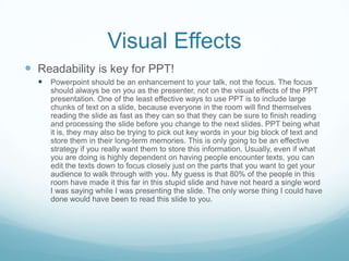 Visual Effects
 Readability is key for PPT!
   Powerpoint should be an enhancement to your talk, not the focus. The focus
     should always be on you as the presenter, not on the visual effects of the PPT
     presentation. One of the least effective ways to use PPT is to include large
     chunks of text on a slide, because everyone in the room will find themselves
     reading the slide as fast as they can so that they can be sure to finish reading
     and processing the slide before you change to the next slides. PPT being what
     it is, they may also be trying to pick out key words in your big block of text and
     store them in their long-term memories. This is only going to be an effective
     strategy if you really want them to store this information. Usually, even if what
     you are doing is highly dependent on having people encounter texts, you can
     edit the texts down to focus closely just on the parts that you want to get your
     audience to walk through with you. My guess is that 80% of the people in this
     room have made it this far in this stupid slide and have not heard a single word
     I was saying while I was presenting the slide. The only worse thing I could have
     done would have been to read this slide to you.
 