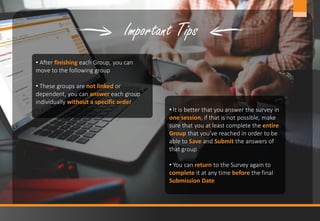 13www.jobmastergroup.com
• After finishing each Group, you can
move to the following group
• These groups are not linked or
dependent, you can answer each group
individually without a specific order
Important Tips
• It is better that you answer the survey in
one session, if that is not possible, make
sure that you at least complete the entire
Group that you’ve reached in order to be
able to Save and Submit the answers of
that group
• You can return to the Survey again to
complete it at any time before the final
Submission Date
 