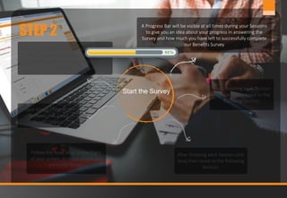 7www.jobmastergroup.com
STEP 2
Start the Survey
This Survey consists of Groups of questions
when answered correctly, reflect the
realistic state of your Company’s Benefits
policy.
Each Group Consists of
Sections that cover
specific topics.
Follow the Road Map on the Right
of your screen, to know where you
are in the Survey.
After finishing each Section click
Save then move to the following
Section.
After finishing each Section
click Save then move to the
following Section.
A Progress Bar will be visible at all times during your Sessions
to give you an idea about your progress in answering the
Survey and how much you have left to successfully complete
our Benefits Survey
 