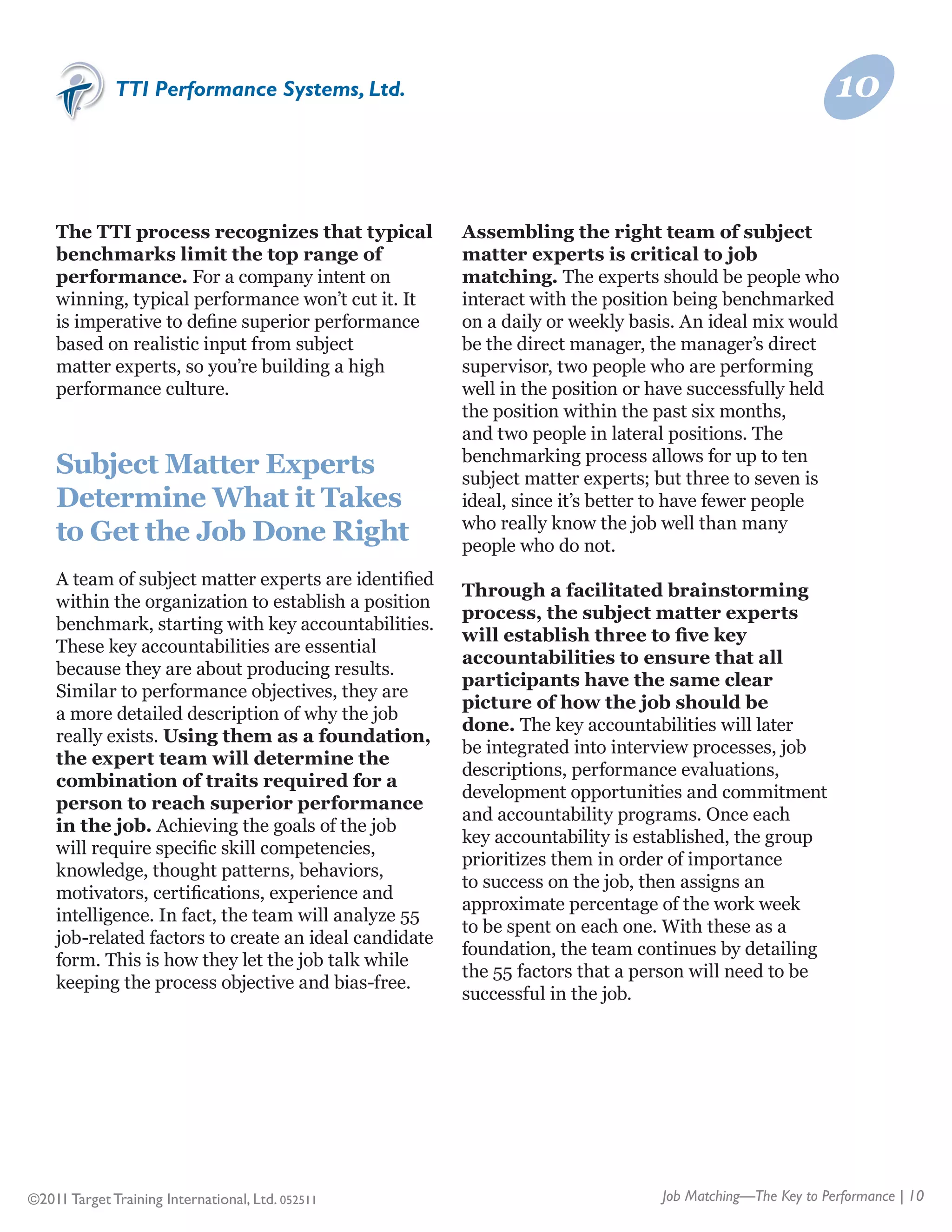 TTI Performance Systems, Ltd.                                                              10


    The TTI process recognizes that typical            Assembling the right team of subject
    benchmarks limit the top range of                  matter experts is critical to job
    performance. For a company intent on               matching. The experts should be people who
    winning, typical performance won’t cut it. It      interact with the position being benchmarked
    is imperative to define superior performance       on a daily or weekly basis. An ideal mix would
    based on realistic input from subject              be the direct manager, the manager’s direct
    matter experts, so you’re building a high          supervisor, two people who are performing
    performance culture.                               well in the position or have successfully held
                                                       the position within the past six months,
                                                       and two people in lateral positions. The
                                                       benchmarking process allows for up to ten
    Subject Matter Experts                             subject matter experts; but three to seven is
    Determine What it Takes                            ideal, since it’s better to have fewer people
                                                       who really know the job well than many
    to Get the Job Done Right                          people who do not.
    A team of subject matter experts are identified
                                                       Through a facilitated brainstorming
    within the organization to establish a position
                                                       process, the subject matter experts
    benchmark, starting with key accountabilities.
                                                       will establish three to five key
    These key accountabilities are essential
                                                       accountabilities to ensure that all
    because they are about producing results.
                                                       participants have the same clear
    Similar to performance objectives, they are
                                                       picture of how the job should be
    a more detailed description of why the job
                                                       done. The key accountabilities will later
    really exists. Using them as a foundation,
                                                       be integrated into interview processes, job
    the expert team will determine the
                                                       descriptions, performance evaluations,
    combination of traits required for a
                                                       development opportunities and commitment
    person to reach superior performance
                                                       and accountability programs. Once each
    in the job. Achieving the goals of the job
                                                       key accountability is established, the group
    will require specific skill competencies,
                                                       prioritizes them in order of importance
    knowledge, thought patterns, behaviors,
                                                       to success on the job, then assigns an
    motivators, certifications, experience and
                                                       approximate percentage of the work week
    intelligence. In fact, the team will analyze 55
                                                       to be spent on each one. With these as a
    job-related factors to create an ideal candidate
                                                       foundation, the team continues by detailing
    form. This is how they let the job talk while
                                                       the 55 factors that a person will need to be
    keeping the process objective and bias-free.
                                                       successful in the job.




©2011 Target Training International, Ltd. 052511                               Job Matching—The Key to Performance | 10
 