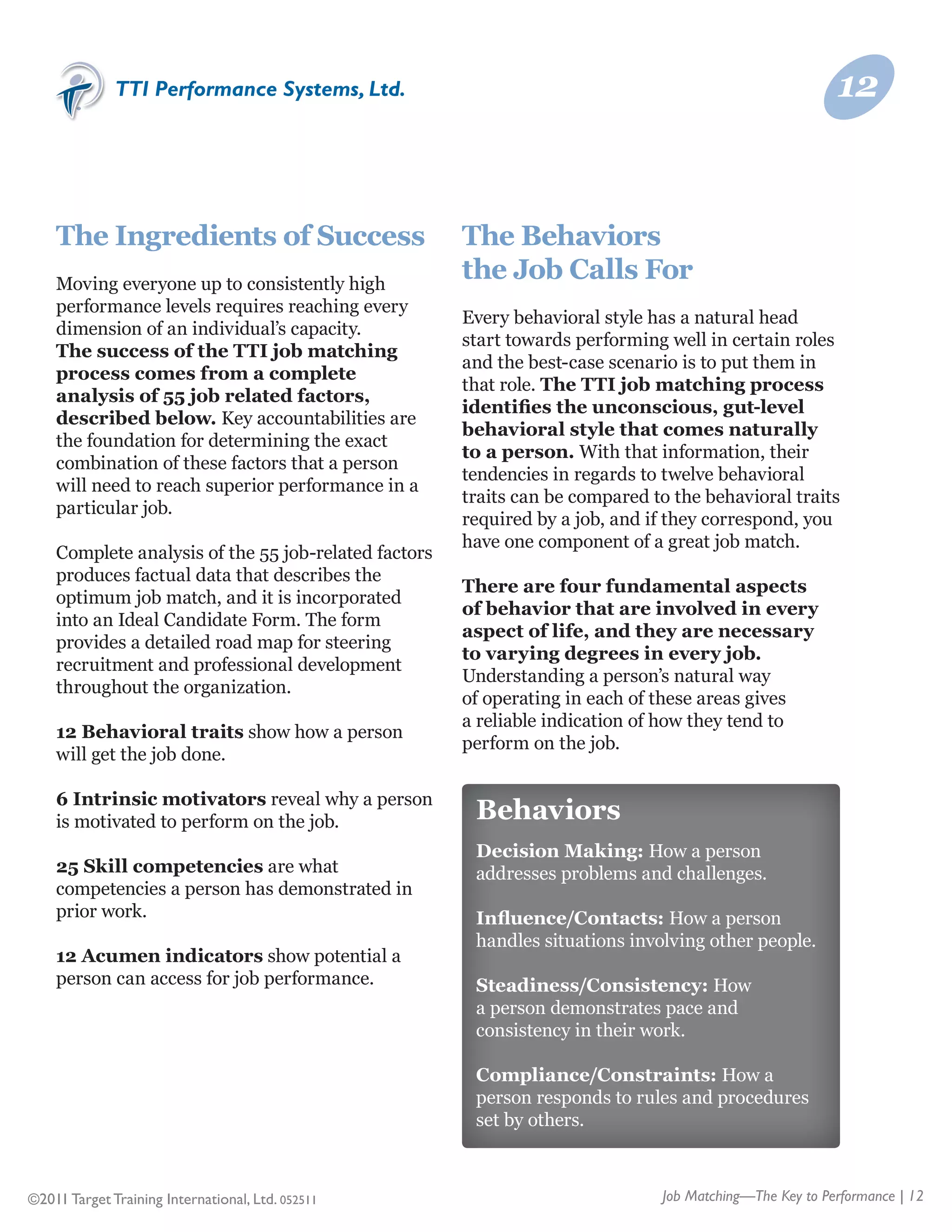 TTI Performance Systems, Ltd.                                                             12


    The Ingredients of Success                        The Behaviors
    Moving everyone up to consistently high
                                                      the Job Calls For
    performance levels requires reaching every
                                                      Every behavioral style has a natural head
    dimension of an individual’s capacity.
                                                      start towards performing well in certain roles
    The success of the TTI job matching
                                                      and the best-case scenario is to put them in
    process comes from a complete
                                                      that role. The TTI job matching process
    analysis of 55 job related factors,
                                                      identifies the unconscious, gut-level
    described below. Key accountabilities are
                                                      behavioral style that comes naturally
    the foundation for determining the exact
                                                      to a person. With that information, their
    combination of these factors that a person
                                                      tendencies in regards to twelve behavioral
    will need to reach superior performance in a
                                                      traits can be compared to the behavioral traits
    particular job.
                                                      required by a job, and if they correspond, you
                                                      have one component of a great job match.
    Complete analysis of the 55 job-related factors
    produces factual data that describes the
                                                      There are four fundamental aspects
    optimum job match, and it is incorporated
                                                      of behavior that are involved in every
    into an Ideal Candidate Form. The form
                                                      aspect of life, and they are necessary
    provides a detailed road map for steering
                                                      to varying degrees in every job.
    recruitment and professional development
                                                      Understanding a person’s natural way
    throughout the organization.
                                                      of operating in each of these areas gives
                                                      a reliable indication of how they tend to
    12 Behavioral traits show how a person
                                                      perform on the job.
    will get the job done.

    6 Intrinsic motivators reveal why a person
    is motivated to perform on the job.                Behaviors
                                                       Decision Making: How a person
    25 Skill competencies are what                     addresses problems and challenges.
    competencies a person has demonstrated in
    prior work.                                        Influence/Contacts: How a person
                                                       handles situations involving other people.
    12 Acumen indicators show potential a
    person can access for job performance.             Steadiness/Consistency: How
                                                       a person demonstrates pace and
                                                       consistency in their work.

                                                       Compliance/Constraints: How a
                                                       person responds to rules and procedures
                                                       set by others.



©2011 Target Training International, Ltd. 052511                              Job Matching—The Key to Performance | 12
 