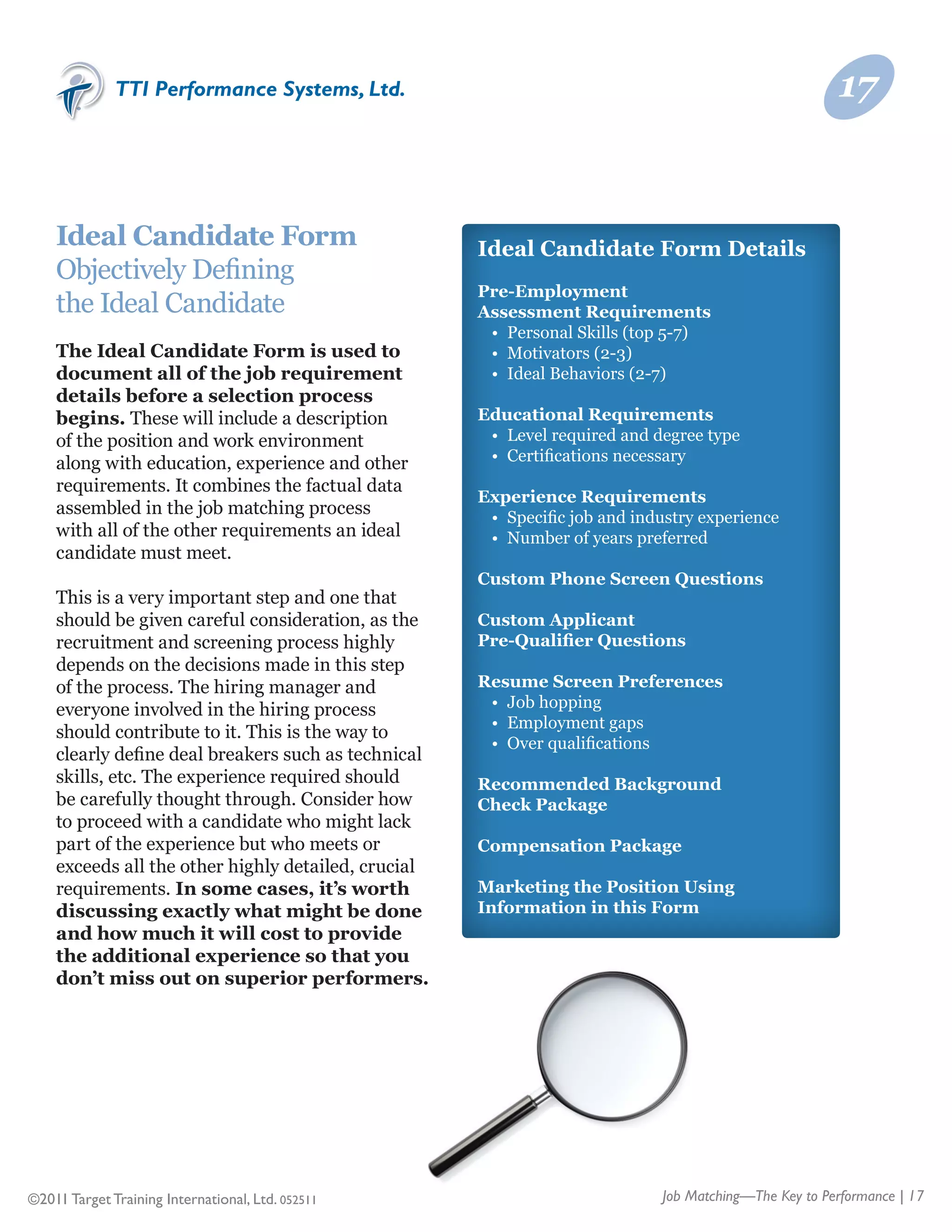 TTI Performance Systems, Ltd.                                                             17


    Ideal Candidate Form                             Ideal Candidate Form Details
    Objectively Defining	
                                                     Pre-Employment
    the Ideal Candidate                              Assessment Requirements
                                                     	 •	 Personal Skills (top 5-7)
    The Ideal Candidate Form is used to              	 •	 Motivators (2-3)
    document all of the job requirement              	 •	 Ideal Behaviors (2-7)
    details before a selection process
    begins. These will include a description         Educational Requirements
    of the position and work environment             	 •	 Level required and degree type
    along with education, experience and other       	 •	 Certifications necessary
    requirements. It combines the factual data
                                                     Experience Requirements
    assembled in the job matching process            	 •	 Specific job and industry experience
    with all of the other requirements an ideal      	 •	 Number of years preferred
    candidate must meet.
                                                     Custom Phone Screen Questions
    This is a very important step and one that
    should be given careful consideration, as the    Custom Applicant
    recruitment and screening process highly         Pre-Qualifier Questions
    depends on the decisions made in this step
    of the process. The hiring manager and           Resume Screen Preferences
    everyone involved in the hiring process          	 •	 Job hopping
                                                     	 •	 Employment gaps
    should contribute to it. This is the way to
                                                     	 •	 Over qualifications
    clearly define deal breakers such as technical
    skills, etc. The experience required should      Recommended Background
    be carefully thought through. Consider how       Check Package
    to proceed with a candidate who might lack
    part of the experience but who meets or          Compensation Package
    exceeds all the other highly detailed, crucial
    requirements. In some cases, it’s worth          Marketing the Position Using
    discussing exactly what might be done            Information in this Form
    and how much it will cost to provide
    the additional experience so that you
    don’t miss out on superior performers.




©2011 Target Training International, Ltd. 052511                              Job Matching—The Key to Performance | 17
 