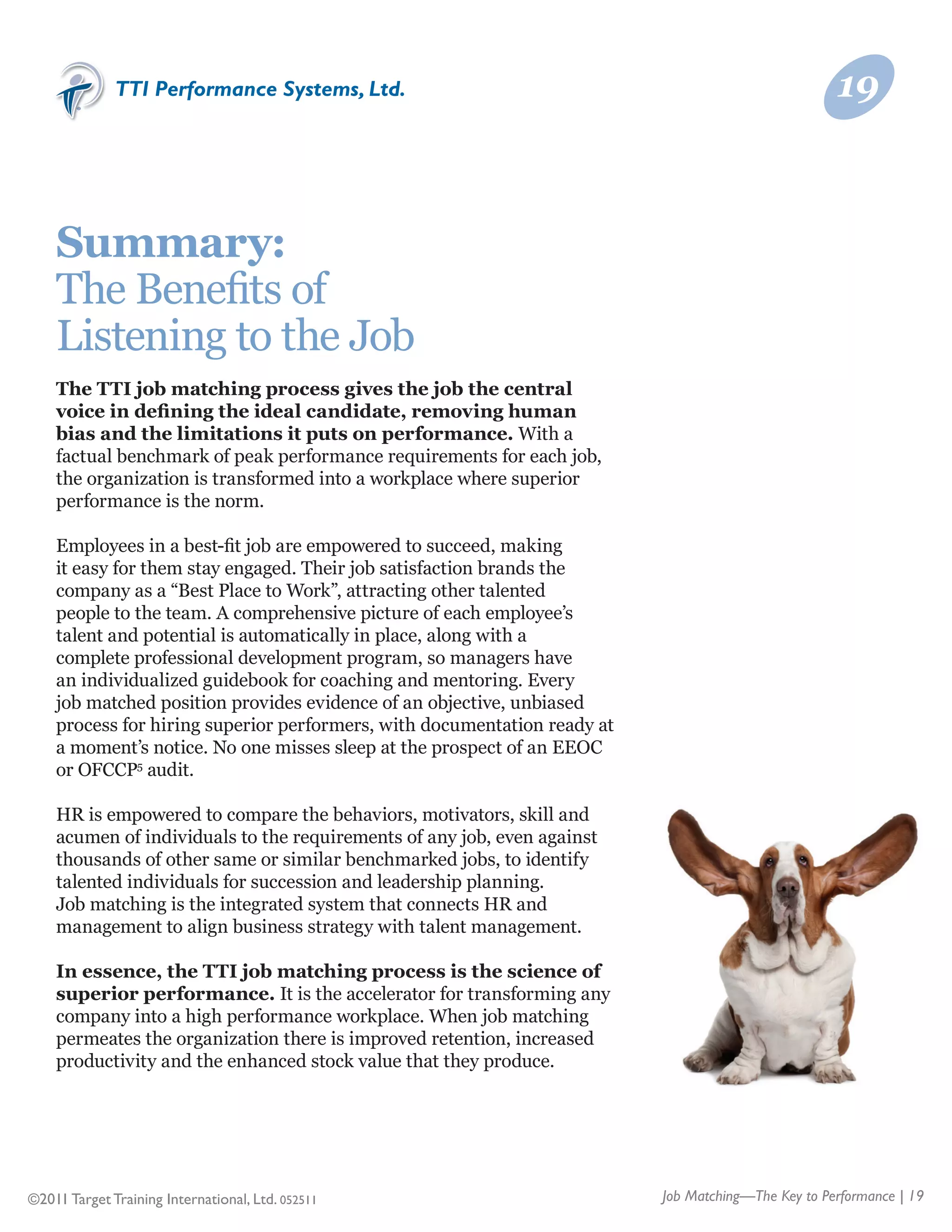 TTI Performance Systems, Ltd.                                                         19



    Summary:
    The Benefits of	
    Listening to the Job
    The TTI job matching process gives the job the central
    voice in defining the ideal candidate, removing human
    bias and the limitations it puts on performance. With a
    factual benchmark of peak performance requirements for each job,
    the organization is transformed into a workplace where superior
    performance is the norm.

    Employees in a best-fit job are empowered to succeed, making
    it easy for them stay engaged. Their job satisfaction brands the
    company as a “Best Place to Work”, attracting other talented
    people to the team. A comprehensive picture of each employee’s
    talent and potential is automatically in place, along with a
    complete professional development program, so managers have
    an individualized guidebook for coaching and mentoring. Every
    job matched position provides evidence of an objective, unbiased
    process for hiring superior performers, with documentation ready at
    a moment’s notice. No one misses sleep at the prospect of an EEOC
    or OFCCP5 audit.

    HR is empowered to compare the behaviors, motivators, skill and
    acumen of individuals to the requirements of any job, even against
    thousands of other same or similar benchmarked jobs, to identify
    talented individuals for succession and leadership planning.
    Job matching is the integrated system that connects HR and
    management to align business strategy with talent management.

    In essence, the TTI job matching process is the science of
    superior performance. It is the accelerator for transforming any
    company into a high performance workplace. When job matching
    permeates the organization there is improved retention, increased
    productivity and the enhanced stock value that they produce.




©2011 Target Training International, Ltd. 052511                          Job Matching—The Key to Performance | 19
 