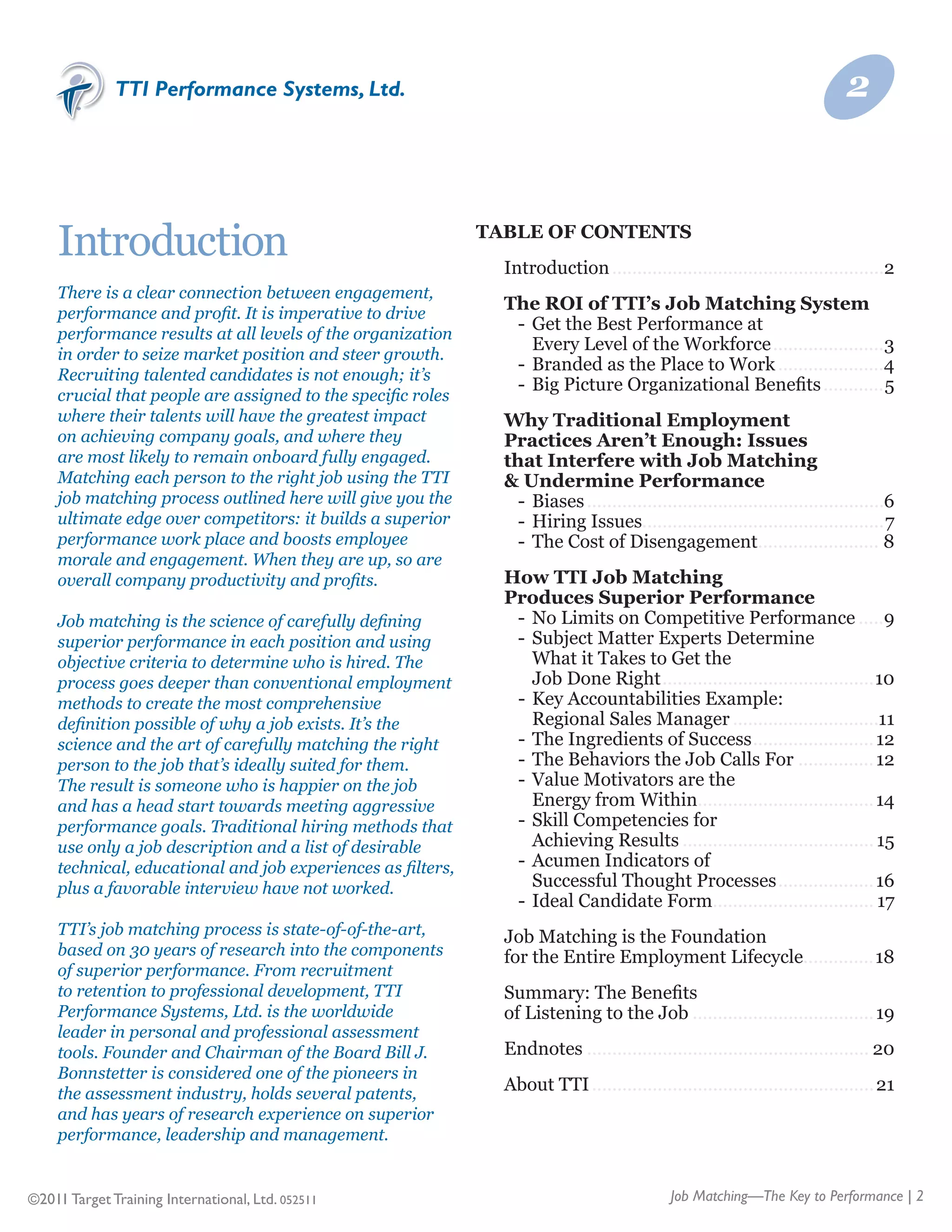 TTI Performance Systems, Ltd.                                                                                     2



    Introduction                                             Table of Contents
                                                             	   Introduction.......................................................2
    There is a clear connection between engagement,
    performance and profit. It is imperative to drive
                                                             	   The ROI of TTI’s Job Matching System
                                                             	   	 -	 Get the Best Performance at	
    performance results at all levels of the organization
                                                             	   	 	 Every Level of the Workforce.......................3
    in order to seize market position and steer growth.
                                                             	   	 -	 Branded as the Place to Work......................4
    Recruiting talented candidates is not enough; it’s
                                                             	   	 -	 Big Picture Organizational Benefits.............5
    crucial that people are assigned to the specific roles
    where their talents will have the greatest impact        	   Why Traditional Employment
    on achieving company goals, and where they               	   Practices Aren’t Enough: Issues
    are most likely to remain onboard fully engaged.         	   that Interfere with Job Matching
    Matching each person to the right job using the TTI      	   & Undermine Performance
    job matching process outlined here will give you the     	   	 -	 Biases............................................................6
    ultimate edge over competitors: it builds a superior     	   	 -	 Hiring Issues................................................7
    performance work place and boosts employee               	   	 -	 The Cost of Disengagement. ....................... 8
                                                                                                               .
    morale and engagement. When they are up, so are
    overall company productivity and profits.                	   How TTI Job Matching
                                                             	   Produces Superior Performance
    Job matching is the science of carefully defining        	   	 -	 No Limits on Competitive Performance......9
    superior performance in each position and using          	   	 -	 Subject Matter Experts Determine
    objective criteria to determine who is hired. The        	   	 	 What it Takes to Get the	
    process goes deeper than conventional employment         	   	 	 Job Done Right...........................................10
    methods to create the most comprehensive                 	   	 -	 Key Accountabilities Example:	
    definition possible of why a job exists. It’s the        	   	 	 Regional Sales Manager..............................11
    science and the art of carefully matching the right      	   	 -	 The Ingredients of Success......................... 12
    person to the job that’s ideally suited for them.        	   	 -	 The Behaviors the Job Calls For................ 12
    The result is someone who is happier on the job          	   	 -	 Value Motivators are the	
    and has a head start towards meeting aggressive          	   	 	 Energy from Within. .................................. 14
                                                                                           .
    performance goals. Traditional hiring methods that       	   	 -	 Skill Competencies for
    use only a job description and a list of desirable       	   	 	 Achieving Results....................................... 15
    technical, educational and job experiences as filters,   	   	 -	 Acumen Indicators of	
    plus a favorable interview have not worked.              	   	 	 Successful Thought Processes.................... 16
                                                             	   	 -	 Ideal Candidate Form. ............................... 17
                                                                                              .
    TTI’s job matching process is state-of-of-the-art,       	   Job Matching is the Foundation	
    based on 30 years of research into the components        	   for the Entire Employment Lifecycle..............18
    of superior performance. From recruitment
    to retention to professional development, TTI            	   Summary: The Benefits	
    Performance Systems, Ltd. is the worldwide               	   of Listening to the Job..................................... 19
    leader in personal and professional assessment
    tools. Founder and Chairman of the Board Bill J.         	   Endnotes......................................................... 20
    Bonnstetter is considered one of the pioneers in
    the assessment industry, holds several patents,
                                                             	   About TTI......................................................... 21
    and has years of research experience on superior
    performance, leadership and management.


©2011 Target Training International, Ltd. 052511                                               Job Matching—The Key to Performance | 2
 