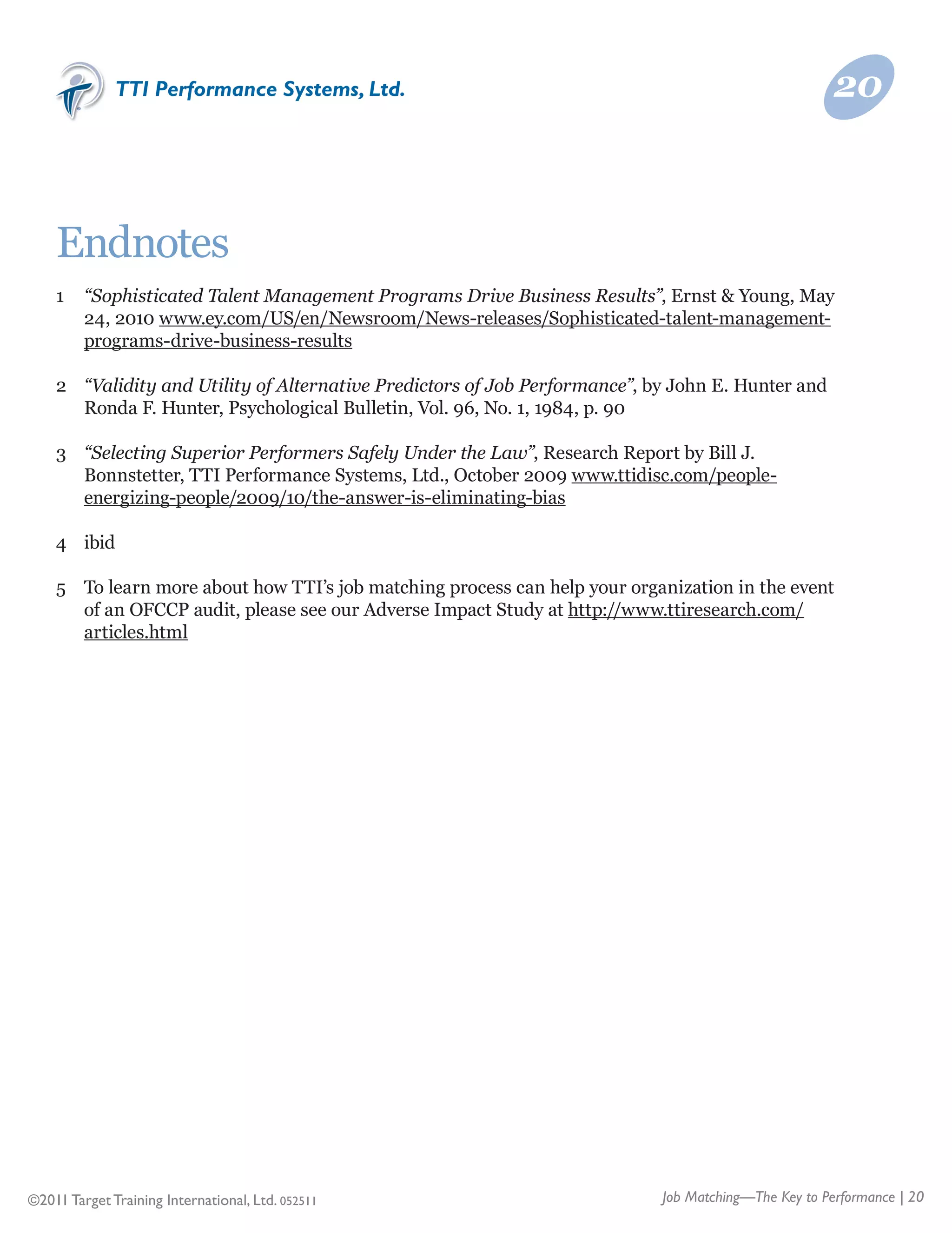 TTI Performance Systems, Ltd.                                                            20



    Endnotes
    1	 “Sophisticated Talent Management Programs Drive Business Results”, Ernst & Young, May
    	 24, 2010 www.ey.com/US/en/Newsroom/News-releases/Sophisticated-talent-management-
    	 programs-drive-business-results

    2	 “Validity and Utility of Alternative Predictors of Job Performance”, by John E. Hunter and
    	 Ronda F. Hunter, Psychological Bulletin, Vol. 96, No. 1, 1984, p. 90

    3	 “Selecting Superior Performers Safely Under the Law”, Research Report by Bill J.
    	 Bonnstetter, TTI Performance Systems, Ltd., October 2009 www.ttidisc.com/people-
    	 energizing-people/2009/10/the-answer-is-eliminating-bias

    4	 ibid

    5	 To learn more about how TTI’s job matching process can help your organization in the event 	
    	 of an OFCCP audit, please see our Adverse Impact Study at http://www.ttiresearch.com/
    	 articles.html




©2011 Target Training International, Ltd. 052511                             Job Matching—The Key to Performance | 20
 