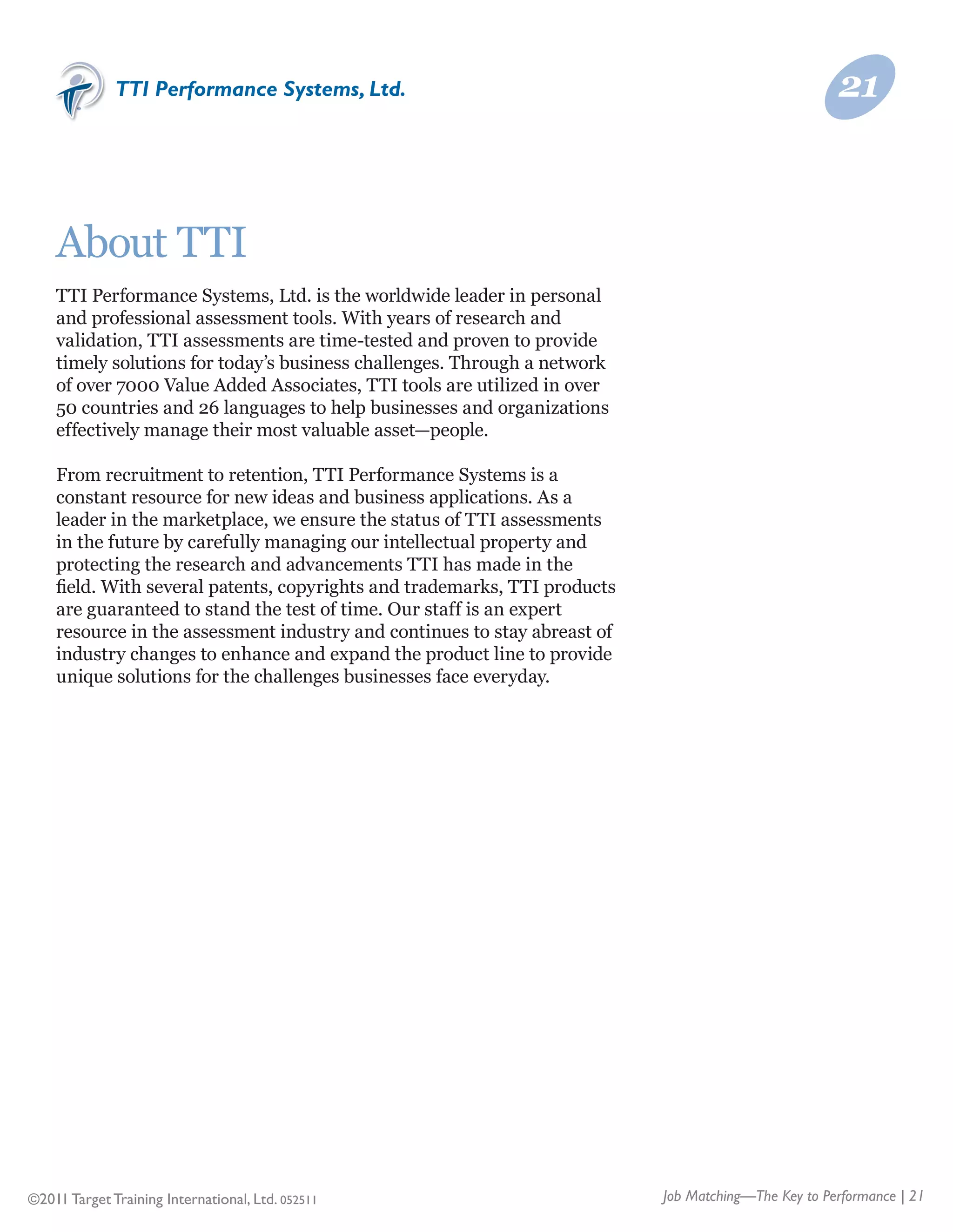 TTI Performance Systems, Ltd.                                                          21



    About TTI
    TTI Performance Systems, Ltd. is the worldwide leader in personal
    and professional assessment tools. With years of research and
    validation, TTI assessments are time-tested and proven to provide
    timely solutions for today’s business challenges. Through a network
    of over 7000 Value Added Associates, TTI tools are utilized in over
    50 countries and 26 languages to help businesses and organizations
    effectively manage their most valuable asset—people.

    From recruitment to retention, TTI Performance Systems is a
    constant resource for new ideas and business applications. As a
    leader in the marketplace, we ensure the status of TTI assessments
    in the future by carefully managing our intellectual property and
    protecting the research and advancements TTI has made in the
    field. With several patents, copyrights and trademarks, TTI products
    are guaranteed to stand the test of time. Our staff is an expert
    resource in the assessment industry and continues to stay abreast of
    industry changes to enhance and expand the product line to provide
    unique solutions for the challenges businesses face everyday.




©2011 Target Training International, Ltd. 052511                           Job Matching—The Key to Performance | 21
 