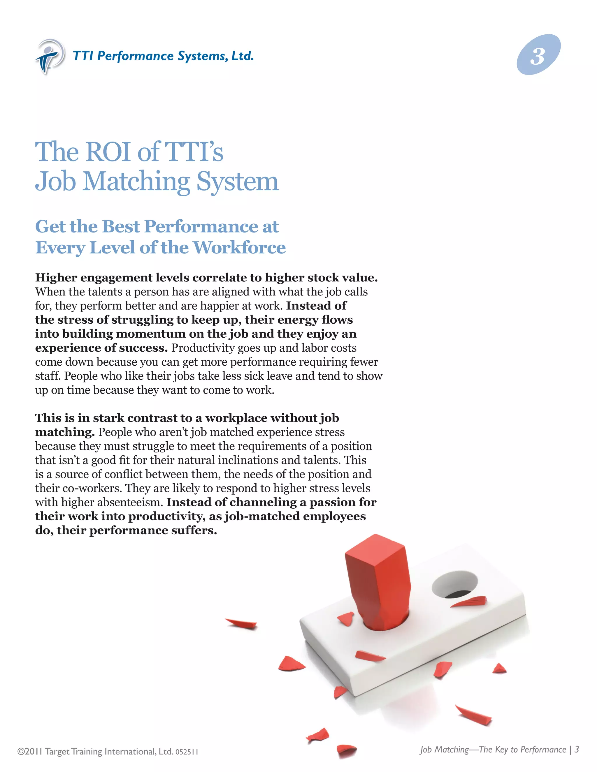 TTI Performance Systems, Ltd.                                                              3



    The ROI of TTI’s	
    Job Matching System
    Get the Best Performance at
    Every Level of the Workforce
    Higher engagement levels correlate to higher stock value.
    When the talents a person has are aligned with what the job calls
    for, they perform better and are happier at work. Instead of
    the stress of struggling to keep up, their energy flows
    into building momentum on the job and they enjoy an
    experience of success. Productivity goes up and labor costs
    come down because you can get more performance requiring fewer
    staff. People who like their jobs take less sick leave and tend to show
    up on time because they want to come to work.

    This is in stark contrast to a workplace without job
    matching. People who aren’t job matched experience stress
    because they must struggle to meet the requirements of a position
    that isn’t a good fit for their natural inclinations and talents. This
    is a source of conflict between them, the needs of the position and
    their co-workers. They are likely to respond to higher stress levels
    with higher absenteeism. Instead of channeling a passion for
    their work into productivity, as job-matched employees
    do, their performance suffers.




©2011 Target Training International, Ltd. 052511                              Job Matching—The Key to Performance | 3
 