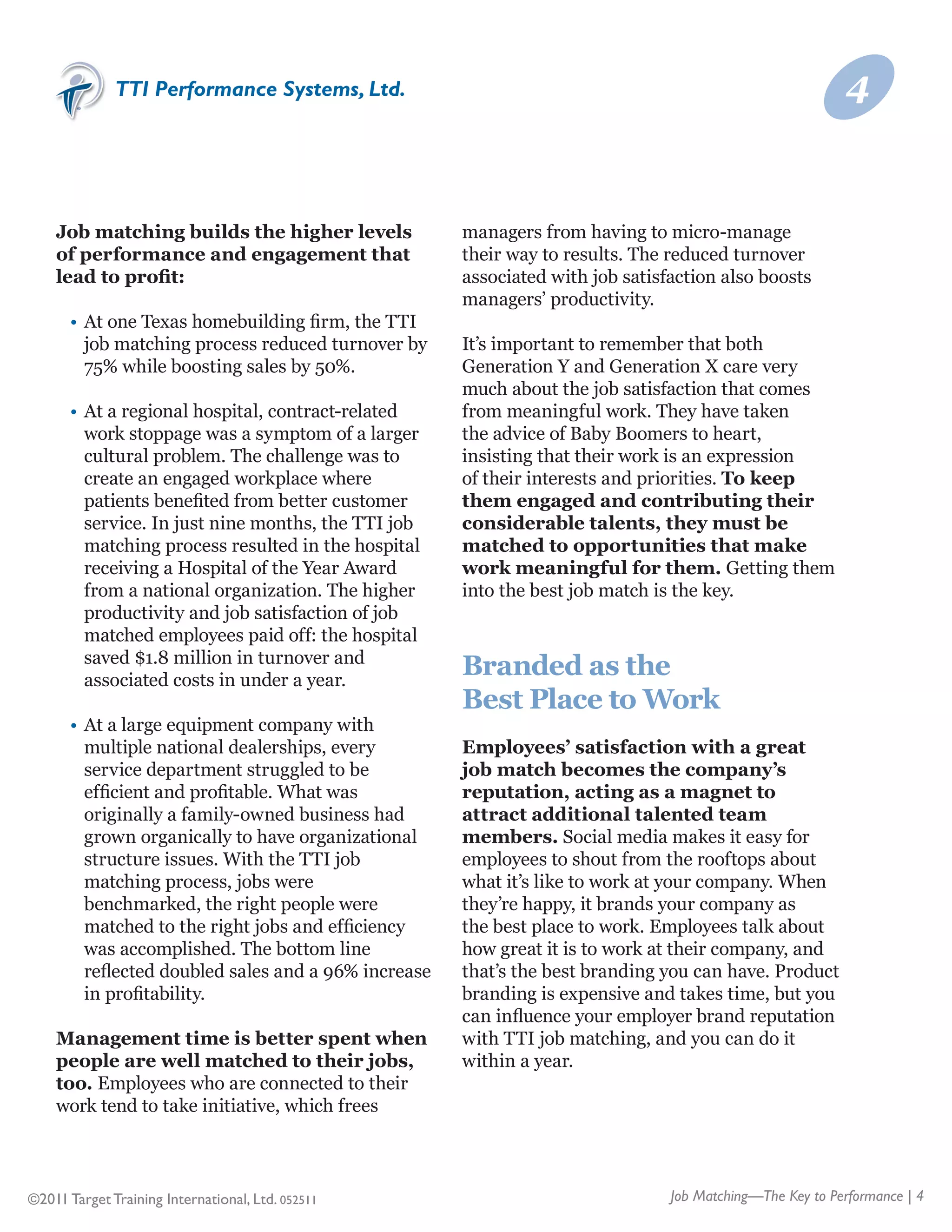 TTI Performance Systems, Ltd.                                                                   4


    Job matching builds the higher levels                managers from having to micro-manage
    of performance and engagement that                   their way to results. The reduced turnover
    lead to profit:                                      associated with job satisfaction also boosts
                                                         managers’ productivity.
    	 •	 At one Texas homebuilding firm, the TTI
    	 	 job matching process reduced turnover by 	       It’s important to remember that both
    	 	 75% while boosting sales by 50%.                 Generation Y and Generation X care very
                                                         much about the job satisfaction that comes
    	   •	 At a regional hospital, contract-related      from meaningful work. They have taken
    	   	 work stoppage was a symptom of a larger 	      the advice of Baby Boomers to heart,
    	   	 cultural problem. The challenge was to 	       insisting that their work is an expression
    	   	 create an engaged workplace where 	            of their interests and priorities. To keep
    	   	 patients benefited from better customer 	      them engaged and contributing their
    	   	 service. In just nine months, the TTI job 	    considerable talents, they must be
    	   	 matching process resulted in the hospital 	    matched to opportunities that make
    	   	 receiving a Hospital of the Year Award 	       work meaningful for them. Getting them
    	   	 from a national organization. The higher 	     into the best job match is the key.
    	   	 productivity and job satisfaction of job 	
    	   	 matched employees paid off: the hospital 	
    	   	 saved $1.8 million in turnover and 	
    	   	 associated costs in under a year.
                                                         Branded as the
                                                         Best Place to Work
    	   •	 At a large equipment company with
    	   	 multiple national dealerships, every 	         Employees’ satisfaction with a great
    	   	 service department struggled to be 	           job match becomes the company’s
    	   	 efficient and profitable. What was 	           reputation, acting as a magnet to
    	   	 originally a family-owned business had 	       attract additional talented team
    	   	 grown organically to have organizational 	     members. Social media makes it easy for
    	   	 structure issues. With the TTI job 	           employees to shout from the rooftops about
    	   	 matching process, jobs were 	                  what it’s like to work at your company. When
    	   	 benchmarked, the right people were 	           they’re happy, it brands your company as
    	   	 matched to the right jobs and efficiency 	     the best place to work. Employees talk about
    	   	 was accomplished. The bottom line 	            how great it is to work at their company, and
    	   	 reflected doubled sales and a 96% increase 	   that’s the best branding you can have. Product
    	   	 in profitability.                              branding is expensive and takes time, but you
                                                         can influence your employer brand reputation
    Management time is better spent when                 with TTI job matching, and you can do it
    people are well matched to their jobs,               within a year.
    too. Employees who are connected to their
    work tend to take initiative, which frees



©2011 Target Training International, Ltd. 052511                                   Job Matching—The Key to Performance | 4
 
