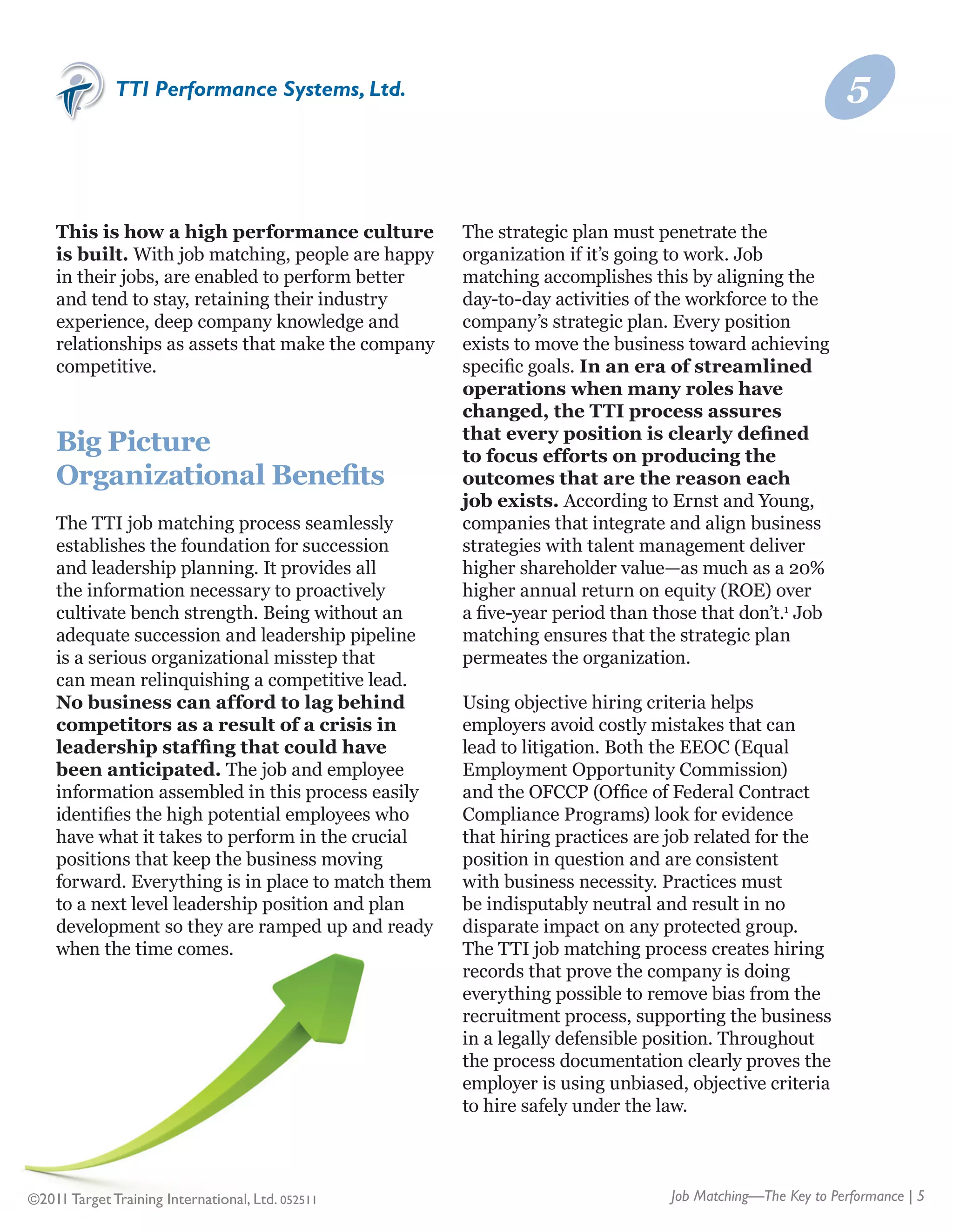 TTI Performance Systems, Ltd.                                                              5


    This is how a high performance culture          The strategic plan must penetrate the
    is built. With job matching, people are happy   organization if it’s going to work. Job
    in their jobs, are enabled to perform better    matching accomplishes this by aligning the
    and tend to stay, retaining their industry      day-to-day activities of the workforce to the
    experience, deep company knowledge and          company’s strategic plan. Every position
    relationships as assets that make the company   exists to move the business toward achieving
    competitive.                                    specific goals. In an era of streamlined
                                                    operations when many roles have
                                                    changed, the TTI process assures
                                                    that every position is clearly defined
    Big Picture                                     to focus efforts on producing the
    Organizational Benefits                         outcomes that are the reason each
                                                    job exists. According to Ernst and Young,
    The TTI job matching process seamlessly         companies that integrate and align business
    establishes the foundation for succession       strategies with talent management deliver
    and leadership planning. It provides all        higher shareholder value—as much as a 20%
    the information necessary to proactively        higher annual return on equity (ROE) over
    cultivate bench strength. Being without an      a five-year period than those that don’t.1 Job
    adequate succession and leadership pipeline     matching ensures that the strategic plan
    is a serious organizational misstep that        permeates the organization.
    can mean relinquishing a competitive lead.
    No business can afford to lag behind            Using objective hiring criteria helps
    competitors as a result of a crisis in          employers avoid costly mistakes that can
    leadership staffing that could have             lead to litigation. Both the EEOC (Equal
    been anticipated. The job and employee          Employment Opportunity Commission)
    information assembled in this process easily    and the OFCCP (Office of Federal Contract
    identifies the high potential employees who     Compliance Programs) look for evidence
    have what it takes to perform in the crucial    that hiring practices are job related for the
    positions that keep the business moving         position in question and are consistent
    forward. Everything is in place to match them   with business necessity. Practices must
    to a next level leadership position and plan    be indisputably neutral and result in no
    development so they are ramped up and ready     disparate impact on any protected group.
    when the time comes.                            The TTI job matching process creates hiring
                                                    records that prove the company is doing
                                                    everything possible to remove bias from the
                                                    recruitment process, supporting the business
                                                    in a legally defensible position. Throughout
                                                    the process documentation clearly proves the
                                                    employer is using unbiased, objective criteria
                                                    to hire safely under the law.



©2011 Target Training International, Ltd. 052511                              Job Matching—The Key to Performance | 5
 