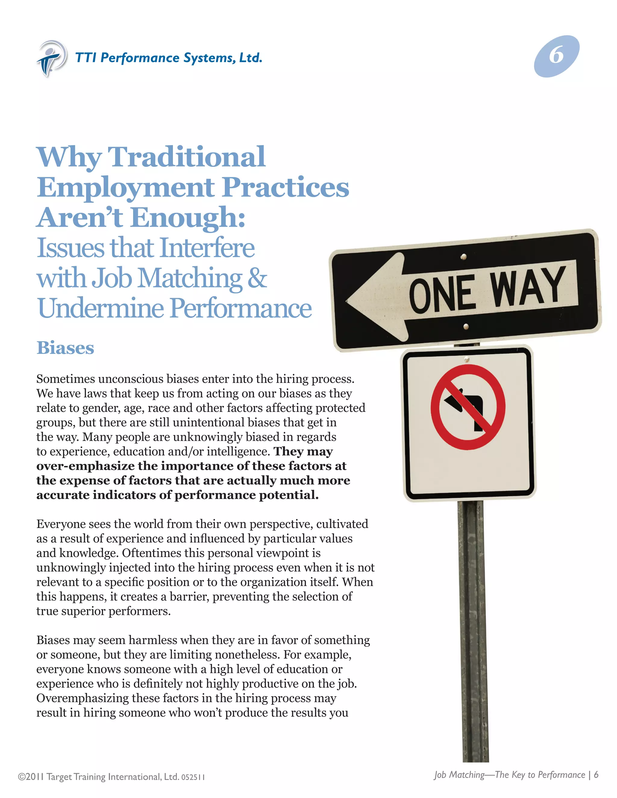 TTI Performance Systems, Ltd.                                                          6



    Why Traditional
    Employment Practices
    Aren’t Enough:
    Issues that Interfere
    with Job Matching &	
    Undermine Performance
    Biases
    Sometimes unconscious biases enter into the hiring process.
    We have laws that keep us from acting on our biases as they
    relate to gender, age, race and other factors affecting protected
    groups, but there are still unintentional biases that get in
    the way. Many people are unknowingly biased in regards
    to experience, education and/or intelligence. They may
    over-emphasize the importance of these factors at
    the expense of factors that are actually much more
    accurate indicators of performance potential.

    Everyone sees the world from their own perspective, cultivated
    as a result of experience and influenced by particular values
    and knowledge. Oftentimes this personal viewpoint is
    unknowingly injected into the hiring process even when it is not
    relevant to a specific position or to the organization itself. When
    this happens, it creates a barrier, preventing the selection of
    true superior performers.

    Biases may seem harmless when they are in favor of something
    or someone, but they are limiting nonetheless. For example,
    everyone knows someone with a high level of education or
    experience who is definitely not highly productive on the job.
    Overemphasizing these factors in the hiring process may
    result in hiring someone who won’t produce the results you




©2011 Target Training International, Ltd. 052511                          Job Matching—The Key to Performance | 6
 