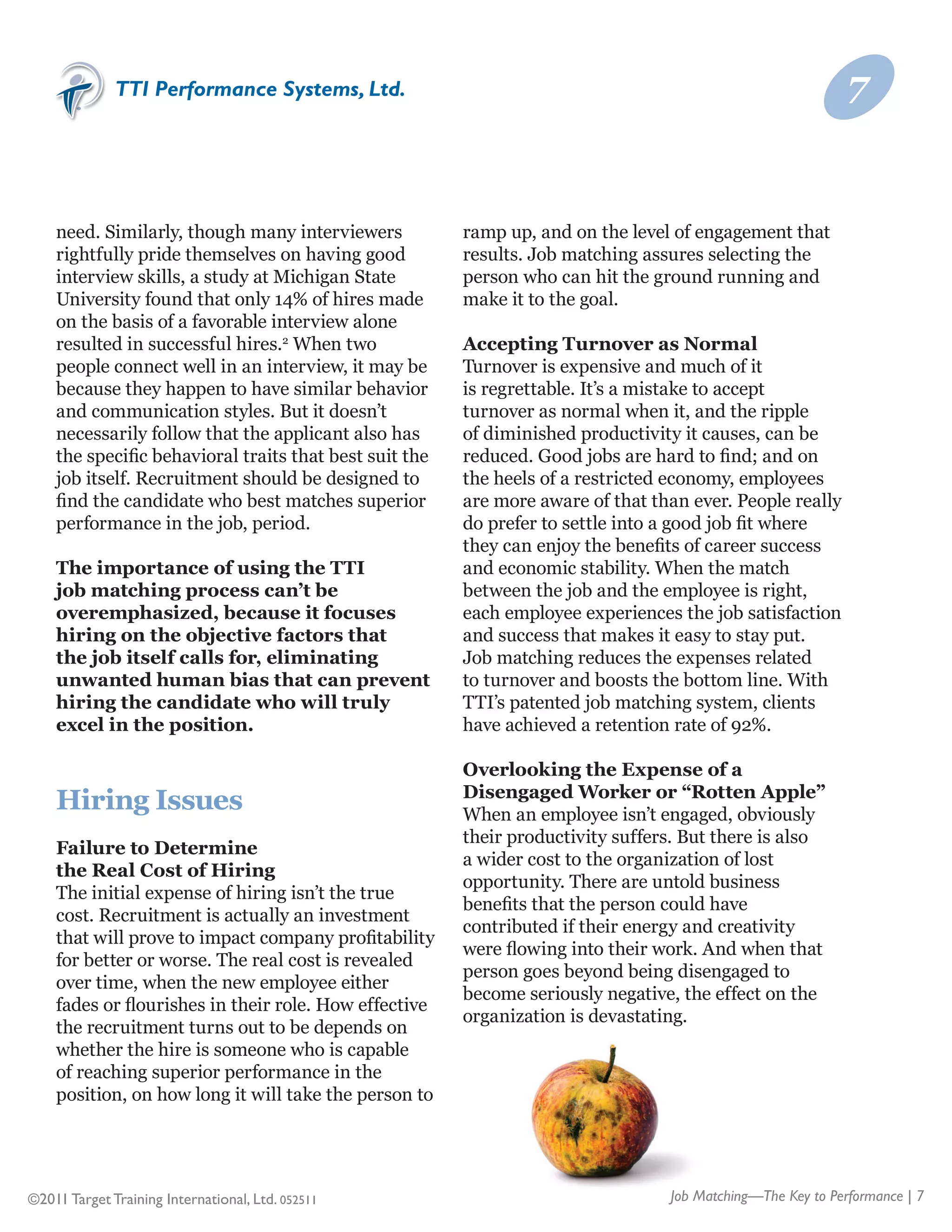 TTI Performance Systems, Ltd.                                                                 7


    need. Similarly, though many interviewers           ramp up, and on the level of engagement that
    rightfully pride themselves on having good          results. Job matching assures selecting the
    interview skills, a study at Michigan State         person who can hit the ground running and
    University found that only 14% of hires made        make it to the goal.
    on the basis of a favorable interview alone
    resulted in successful hires.2 When two             Accepting Turnover as Normal
    people connect well in an interview, it may be      Turnover is expensive and much of it
    because they happen to have similar behavior        is regrettable. It’s a mistake to accept
    and communication styles. But it doesn’t            turnover as normal when it, and the ripple
    necessarily follow that the applicant also has      of diminished productivity it causes, can be
    the specific behavioral traits that best suit the   reduced. Good jobs are hard to find; and on
    job itself. Recruitment should be designed to       the heels of a restricted economy, employees
    find the candidate who best matches superior        are more aware of that than ever. People really
    performance in the job, period.                     do prefer to settle into a good job fit where
                                                        they can enjoy the benefits of career success
    The importance of using the TTI                     and economic stability. When the match
    job matching process can’t be                       between the job and the employee is right,
    overemphasized, because it focuses                  each employee experiences the job satisfaction
    hiring on the objective factors that                and success that makes it easy to stay put.
    the job itself calls for, eliminating               Job matching reduces the expenses related
    unwanted human bias that can prevent                to turnover and boosts the bottom line. With
    hiring the candidate who will truly                 TTI’s patented job matching system, clients
    excel in the position.                              have achieved a retention rate of 92%.

                                                        Overlooking the Expense of a
                                                        Disengaged Worker or “Rotten Apple”
    Hiring Issues                                       When an employee isn’t engaged, obviously
                                                        their productivity suffers. But there is also
    Failure to Determine
                                                        a wider cost to the organization of lost
    the Real Cost of Hiring
                                                        opportunity. There are untold business
    The initial expense of hiring isn’t the true
                                                        benefits that the person could have
    cost. Recruitment is actually an investment
                                                        contributed if their energy and creativity
    that will prove to impact company profitability
                                                        were flowing into their work. And when that
    for better or worse. The real cost is revealed
                                                        person goes beyond being disengaged to
    over time, when the new employee either
                                                        become seriously negative, the effect on the
    fades or flourishes in their role. How effective
                                                        organization is devastating.
    the recruitment turns out to be depends on
    whether the hire is someone who is capable
    of reaching superior performance in the
    position, on how long it will take the person to




©2011 Target Training International, Ltd. 052511                                 Job Matching—The Key to Performance | 7
 