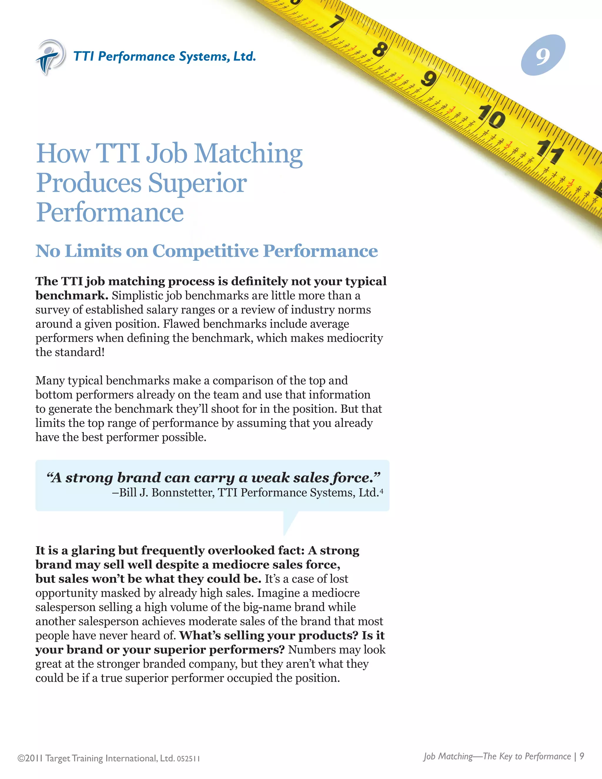 TTI Performance Systems, Ltd.                                                               9



    How TTI Job Matching
    Produces Superior
    Performance
    No Limits on Competitive Performance
    The TTI job matching process is definitely not your typical
    benchmark. Simplistic job benchmarks are little more than a
    survey of established salary ranges or a review of industry norms
    around a given position. Flawed benchmarks include average
    performers when defining the benchmark, which makes mediocrity
    the standard!

    Many typical benchmarks make a comparison of the top and
    bottom performers already on the team and use that information
    to generate the benchmark they’ll shoot for in the position. But that
    limits the top range of performance by assuming that you already
    have the best performer possible.


       “A strong brand can carry a weak sales force.”
                        –Bill J. Bonnstetter, TTI Performance Systems, Ltd.4



    It is a glaring but frequently overlooked fact: A strong
    brand may sell well despite a mediocre sales force,
    but sales won’t be what they could be. It’s a case of lost
    opportunity masked by already high sales. Imagine a mediocre
    salesperson selling a high volume of the big-name brand while
    another salesperson achieves moderate sales of the brand that most
    people have never heard of. What’s selling your products? Is it
    your brand or your superior performers? Numbers may look
    great at the stronger branded company, but they aren’t what they
    could be if a true superior performer occupied the position.




©2011 Target Training International, Ltd. 052511                               Job Matching—The Key to Performance | 9
 