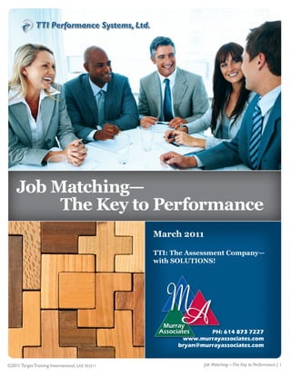 1




    Job Matching—
         The Key to Performance
                                                   March 2011

                                                   TTI: The Assessment Company—
                                                   with SOLUTIONS!




                                                                  PH: 614 873 7227
                                                          www.murrayassociates.com
                                                         bryan@murrayassociates.com


©2011 Target Training International, Ltd. 052511                Job Matching—The Key to Performance | 1
 