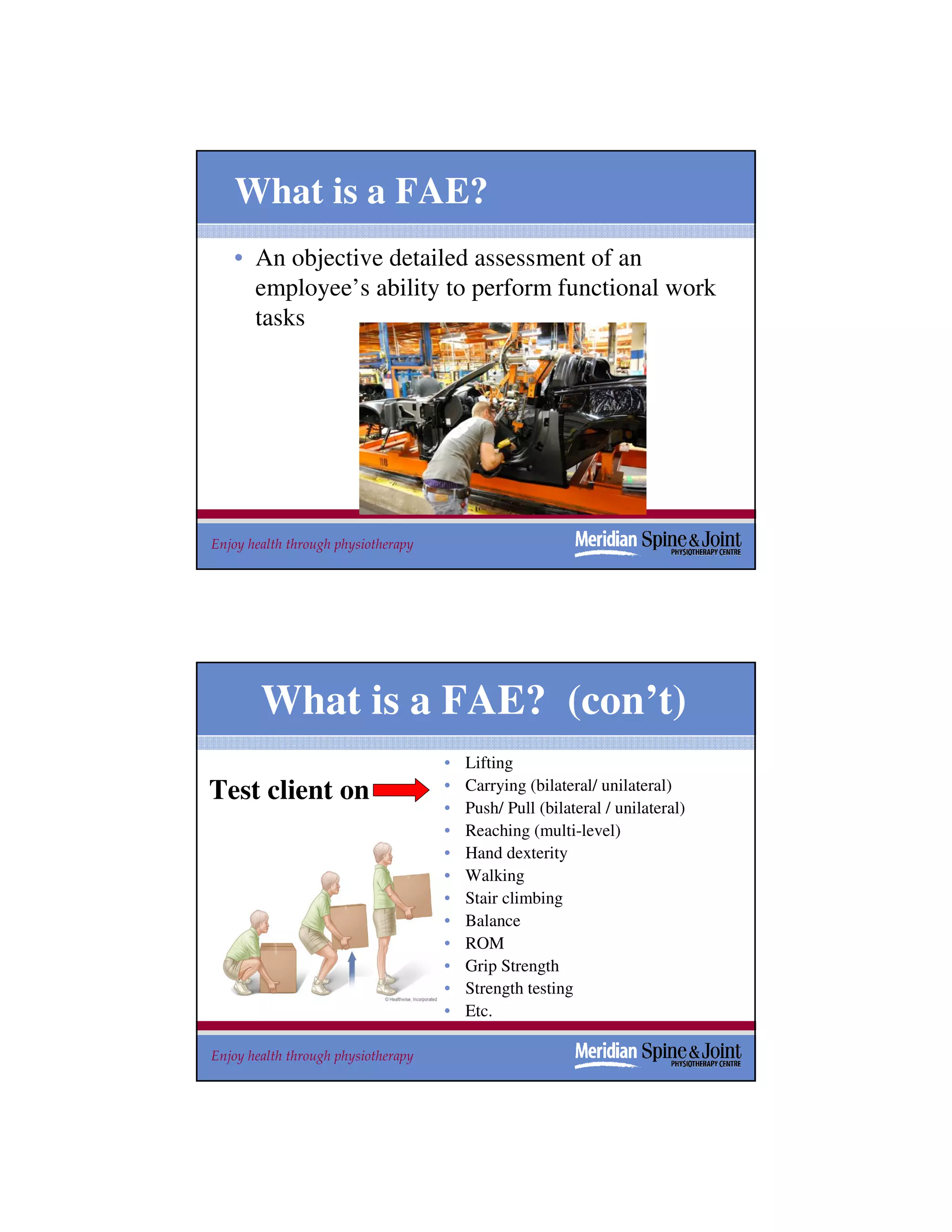 What is a FAE?
   • An objective detailed assessment of an
     employee’s ability to perform functional work
     tasks




Enjoy health through physiotherapy                                             25




        What is a FAE? (con’t)
                                     •   Lifting
Test client on                       •   Carrying (bilateral/ unilateral)
                                     •   Push/ Pull (bilateral / unilateral)
                                     •   Reaching (multi-level)
                                     •   Hand dexterity
                                     •   Walking
                                     •   Stair climbing
                                     •   Balance
                                     •   ROM
                                     •   Grip Strength
                                     •   Strength testing
                                     •   Etc.

Enjoy health through physiotherapy                                             26
 