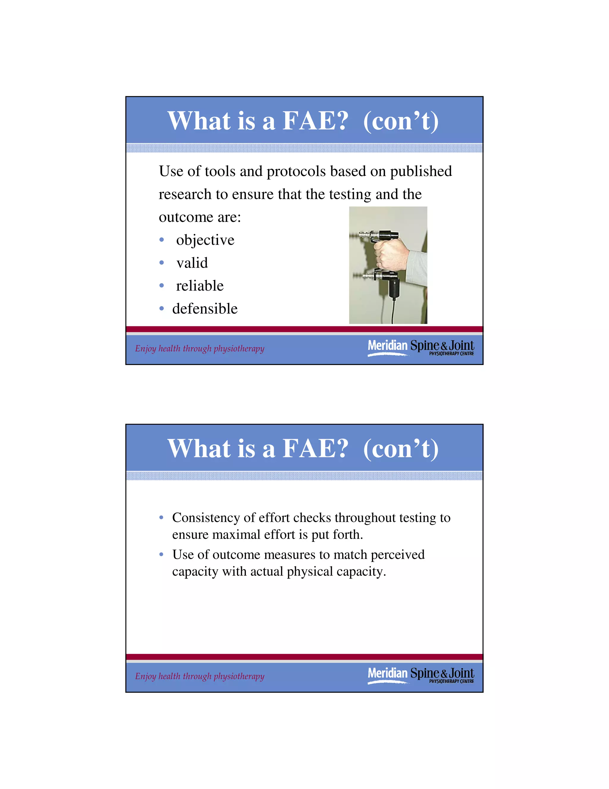 What is a FAE? (con’t)
      Use of tools and protocols based on published
      research to ensure that the testing and the
      outcome are:
      • objective
      • valid
      • reliable
      • defensible

Enjoy health through physiotherapy                           27




        What is a FAE? (con’t)

      • Consistency of effort checks throughout testing to
        ensure maximal effort is put forth.
      • Use of outcome measures to match perceived
        capacity with actual physical capacity.




Enjoy health through physiotherapy                           28
 